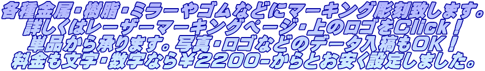 各種金属・樹脂・ミラーやゴムなどにマーキング彫刻致します。 詳しくはレーザーマーキングページ・上のロゴをClick! 単品から承ります。写真・ロゴなどのデータ入稿もOK! 料金も文字・数字なら¥2200-からとお安く設定しました。